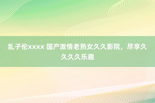 乱子伦xxxx 国产激情老熟女久久影院，尽享久久久久乐趣