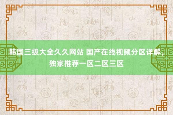 韩国三级大全久久网站 国产在线视频分区详解，独家推荐一区二区三区