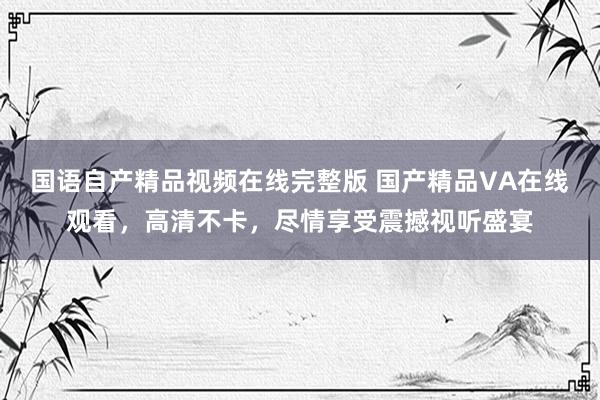 国语自产精品视频在线完整版 国产精品VA在线观看，高清不卡，尽情享受震撼视听盛宴