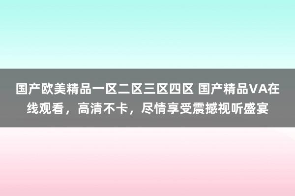 国产欧美精品一区二区三区四区 国产精品VA在线观看，高清不卡，尽情享受震撼视听盛宴