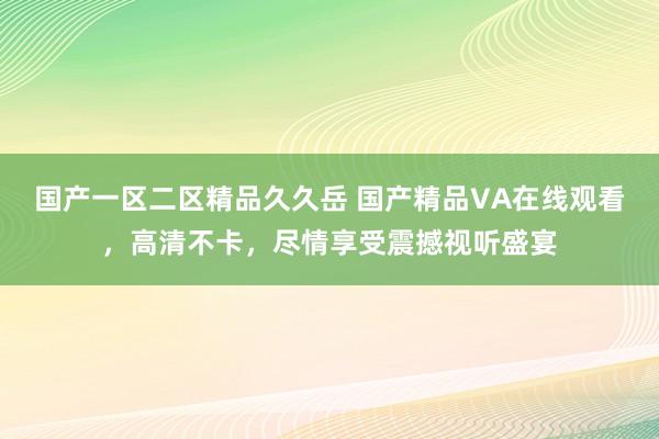 国产一区二区精品久久岳 国产精品VA在线观看，高清不卡，尽情享受震撼视听盛宴
