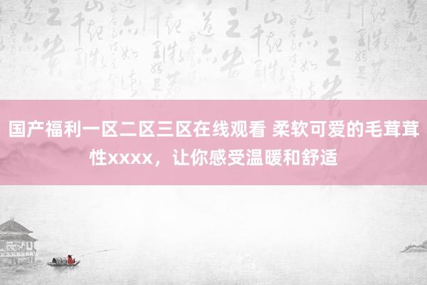 国产福利一区二区三区在线观看 柔软可爱的毛茸茸性xxxx，让你感受温暖和舒适