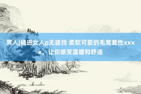 男人j桶进女人p无遮挡 柔软可爱的毛茸茸性xxxx，让你感受温暖和舒适