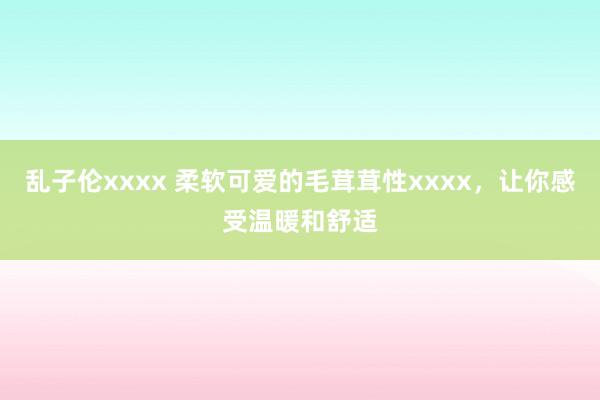 乱子伦xxxx 柔软可爱的毛茸茸性xxxx，让你感受温暖和舒适