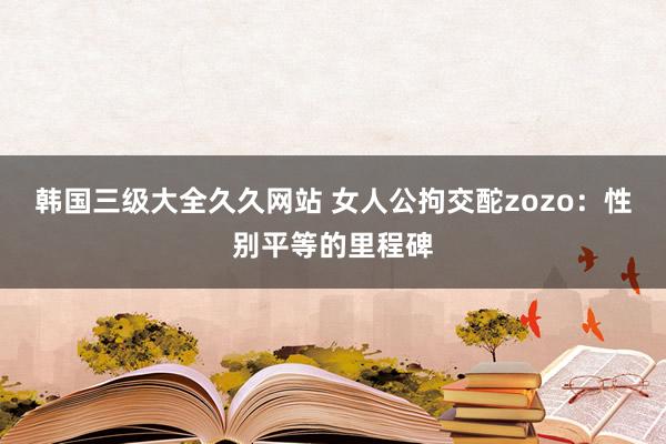 韩国三级大全久久网站 女人公拘交酡zozo：性别平等的里程碑