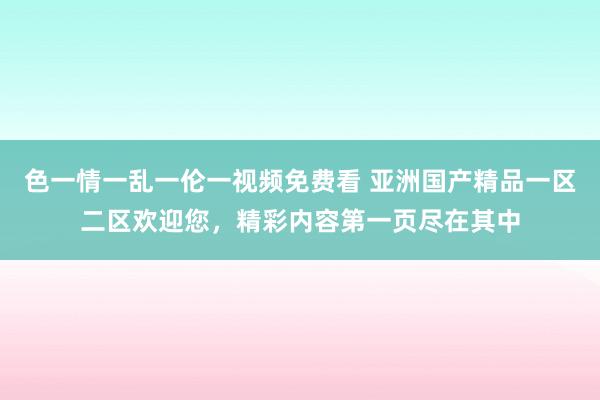 色一情一乱一伦一视频免费看 亚洲国产精品一区二区欢迎您，精彩内容第一页尽在其中