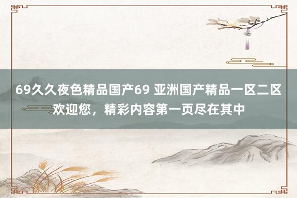 69久久夜色精品国产69 亚洲国产精品一区二区欢迎您，精彩内容第一页尽在其中