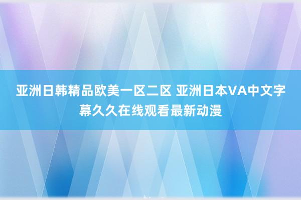 亚洲日韩精品欧美一区二区 亚洲日本VA中文字幕久久在线观看最新动漫