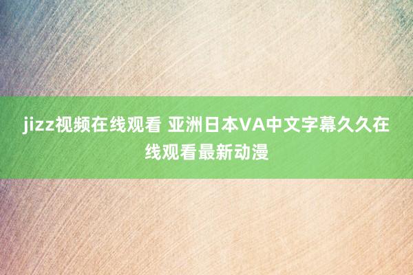 jizz视频在线观看 亚洲日本VA中文字幕久久在线观看最新动漫