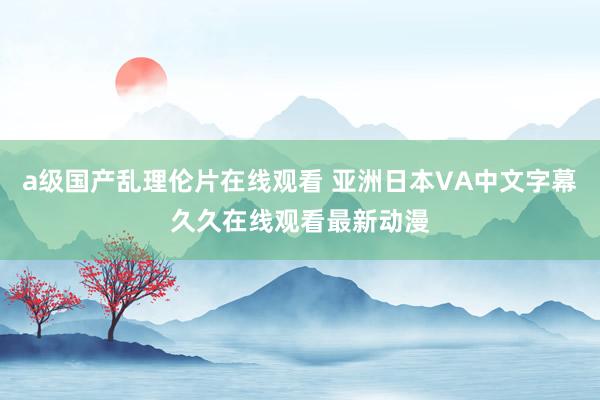 a级国产乱理伦片在线观看 亚洲日本VA中文字幕久久在线观看最新动漫