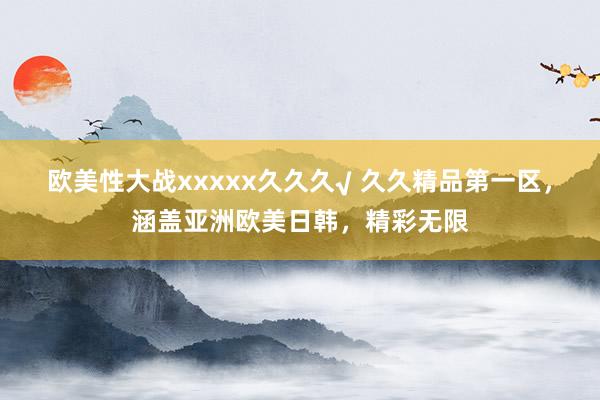 欧美性大战xxxxx久久久√ 久久精品第一区，涵盖亚洲欧美日韩，精彩无限