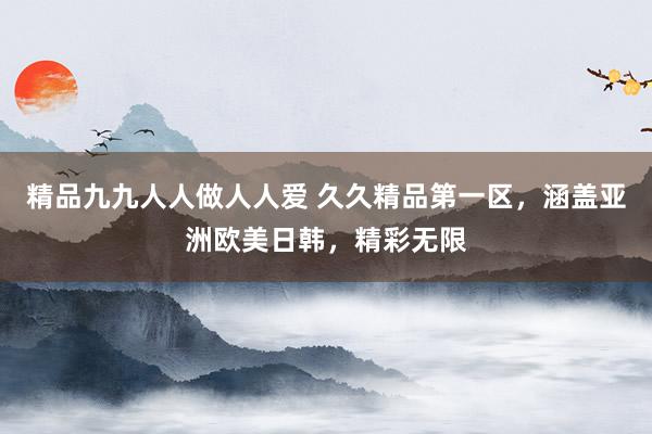精品九九人人做人人爱 久久精品第一区，涵盖亚洲欧美日韩，精彩无限