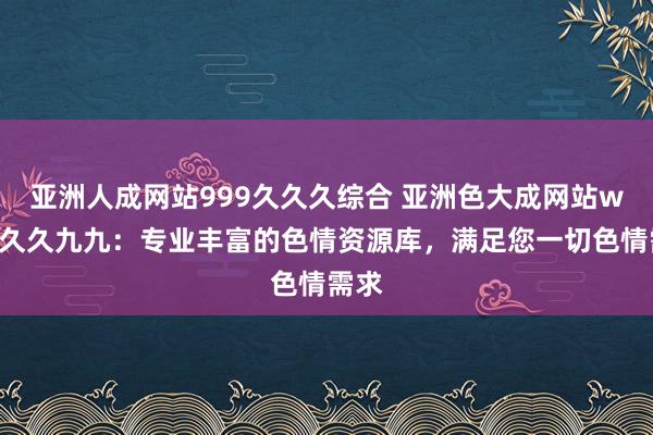 亚洲人成网站999久久久综合 亚洲色大成网站www久久九九：专业丰富的色情资源库，满足您一切色情需求