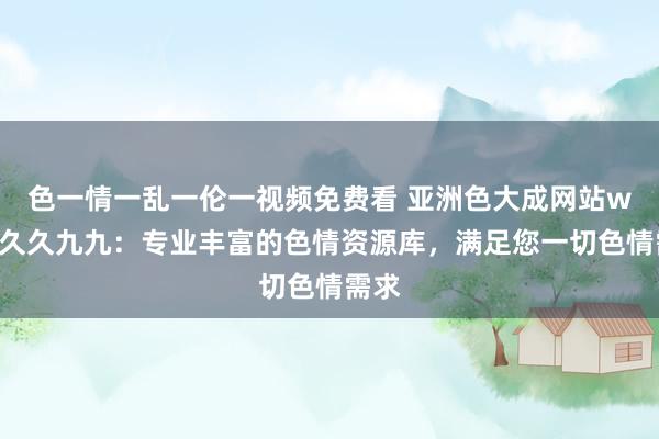 色一情一乱一伦一视频免费看 亚洲色大成网站www久久九九：专业丰富的色情资源库，满足您一切色情需求