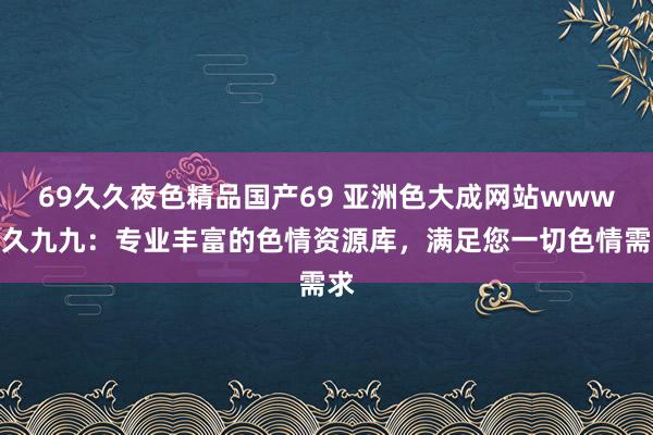 69久久夜色精品国产69 亚洲色大成网站www久久九九：专业丰富的色情资源库，满足您一切色情需求