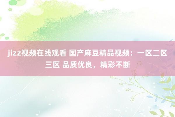 jizz视频在线观看 国产麻豆精品视频：一区二区三区 品质优良，精彩不断