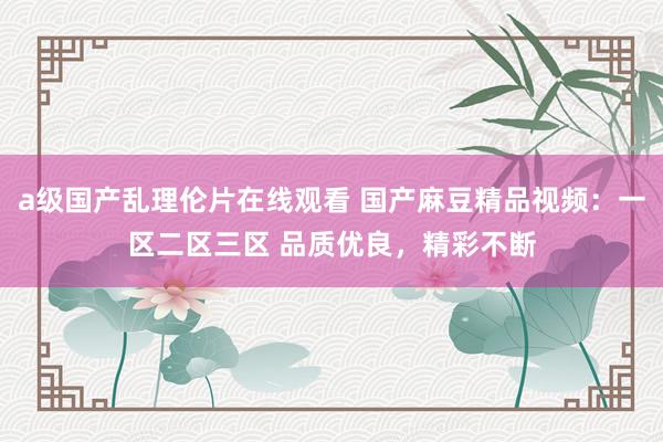 a级国产乱理伦片在线观看 国产麻豆精品视频：一区二区三区 品质优良，精彩不断