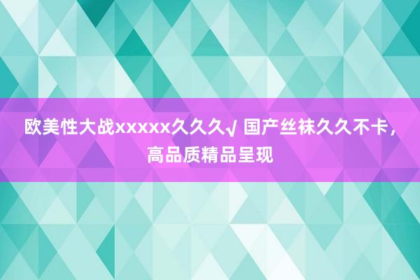 欧美性大战xxxxx久久久√ 国产丝袜久久不卡，高品质精品呈现