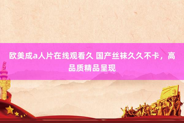 欧美成a人片在线观看久 国产丝袜久久不卡，高品质精品呈现