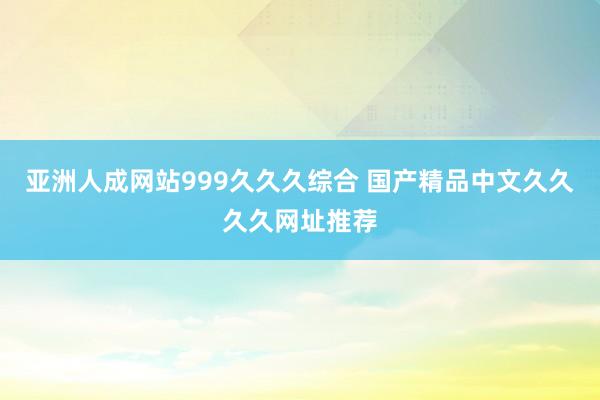 亚洲人成网站999久久久综合 国产精品中文久久久久网址推荐