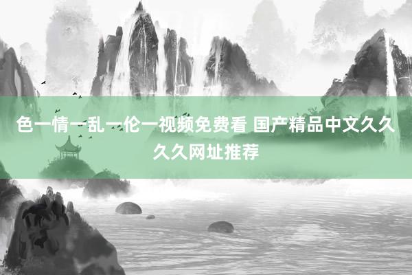 色一情一乱一伦一视频免费看 国产精品中文久久久久网址推荐