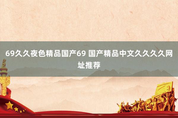 69久久夜色精品国产69 国产精品中文久久久久网址推荐