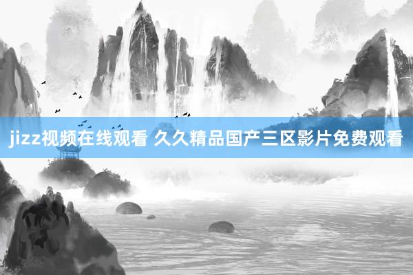 jizz视频在线观看 久久精品国产三区影片免费观看