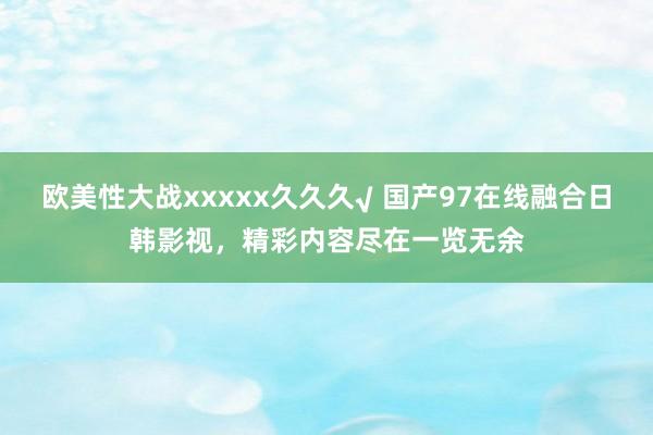 欧美性大战xxxxx久久久√ 国产97在线融合日韩影视，精彩内容尽在一览无余