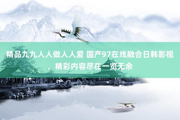 精品九九人人做人人爱 国产97在线融合日韩影视，精彩内容尽在一览无余