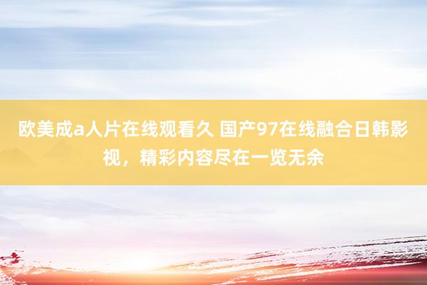 欧美成a人片在线观看久 国产97在线融合日韩影视，精彩内容尽在一览无余