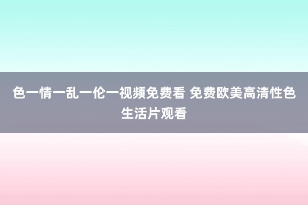 色一情一乱一伦一视频免费看 免费欧美高清性色生活片观看