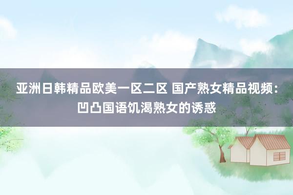 亚洲日韩精品欧美一区二区 国产熟女精品视频：凹凸国语饥渴熟女的诱惑