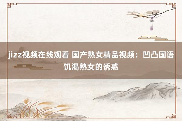 jizz视频在线观看 国产熟女精品视频：凹凸国语饥渴熟女的诱惑