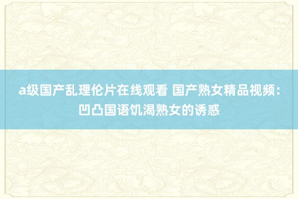a级国产乱理伦片在线观看 国产熟女精品视频：凹凸国语饥渴熟女的诱惑
