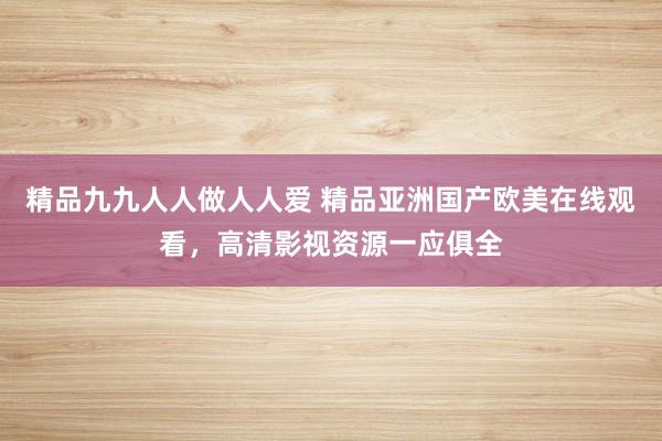 精品九九人人做人人爱 精品亚洲国产欧美在线观看，高清影视资源一应俱全
