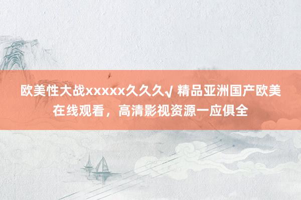 欧美性大战xxxxx久久久√ 精品亚洲国产欧美在线观看，高清影视资源一应俱全
