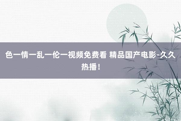 色一情一乱一伦一视频免费看 精品国产电影-久久热播！