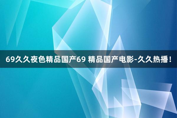69久久夜色精品国产69 精品国产电影-久久热播！