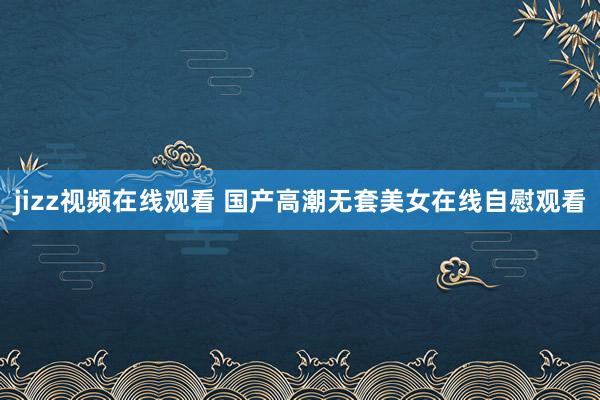 jizz视频在线观看 国产高潮无套美女在线自慰观看