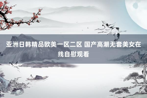 亚洲日韩精品欧美一区二区 国产高潮无套美女在线自慰观看
