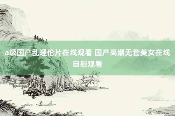a级国产乱理伦片在线观看 国产高潮无套美女在线自慰观看