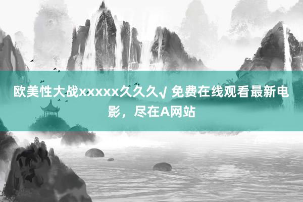 欧美性大战xxxxx久久久√ 免费在线观看最新电影，尽在A网站