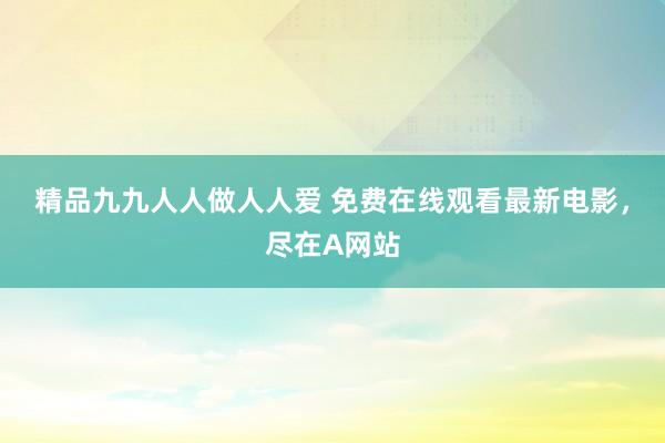 精品九九人人做人人爱 免费在线观看最新电影，尽在A网站