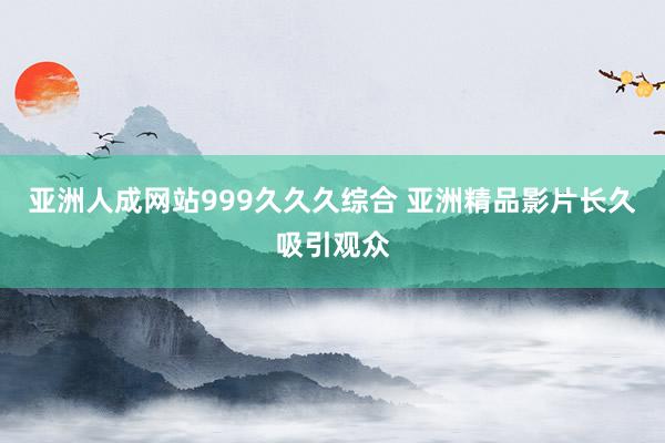 亚洲人成网站999久久久综合 亚洲精品影片长久吸引观众