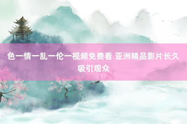 色一情一乱一伦一视频免费看 亚洲精品影片长久吸引观众