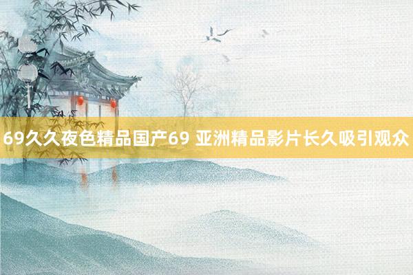 69久久夜色精品国产69 亚洲精品影片长久吸引观众