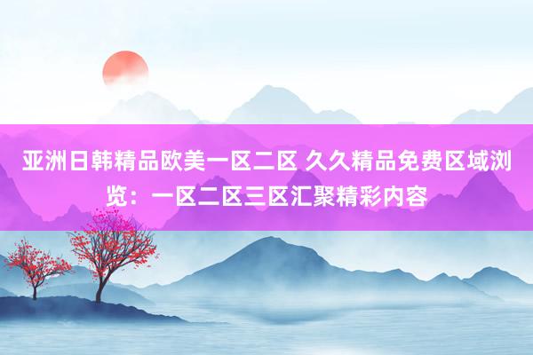 亚洲日韩精品欧美一区二区 久久精品免费区域浏览：一区二区三区汇聚精彩内容