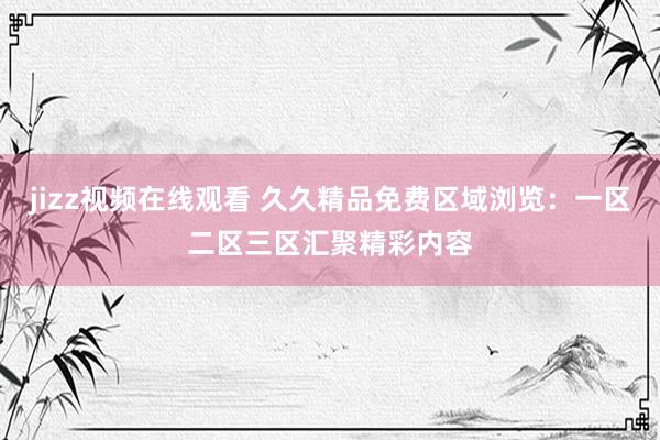 jizz视频在线观看 久久精品免费区域浏览：一区二区三区汇聚精彩内容