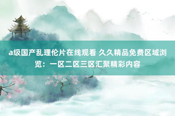 a级国产乱理伦片在线观看 久久精品免费区域浏览：一区二区三区汇聚精彩内容