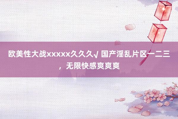 欧美性大战xxxxx久久久√ 国产淫乱片区一二三，无限快感爽爽爽